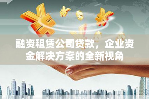 达拉特旗融资租赁公司贷款，企业资金解决方案的全新视角