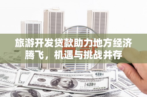 达拉特旗旅游开发贷款助力地方经济腾飞，机遇与挑战并存